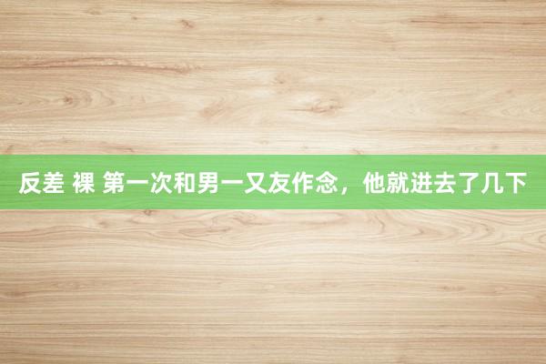反差 裸 第一次和男一又友作念,他就进去了几下