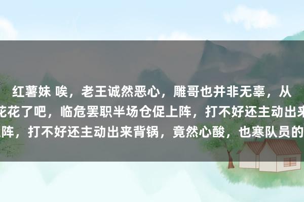 红薯妹 唉,老王诚然恶心,雕哥也并非无辜,从始至终独一无辜的只须花花了吧,临危罢职半场仓促上阵,打不好还主动出来背锅,竟然心酸,也寒队员的心吧