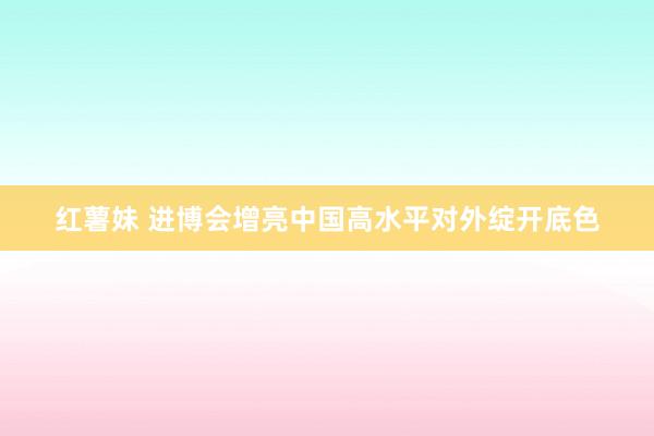 红薯妹 进博会增亮中国高水平对外绽开底色