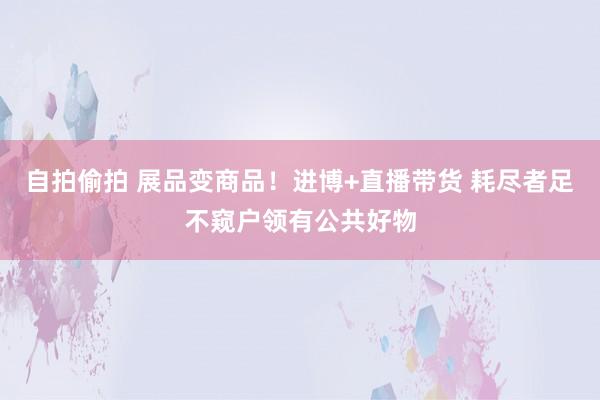 自拍偷拍 展品变商品！进博+直播带货 耗尽者足不窥户领有公共好物