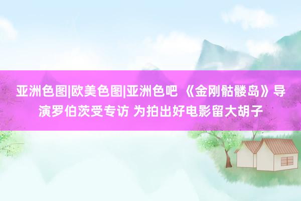 亚洲色图|欧美色图|亚洲色吧 《金刚骷髅岛》导演罗伯茨受专访 为拍出好电影留大胡子