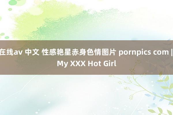 在线av 中文 性感艳星赤身色情图片 pornpics com | My XXX Hot Girl