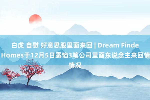 白虎 自慰 好意思股里面来回 | Dream Finders Homes于12月5日露馅3笔公司里面东说念主来回情况