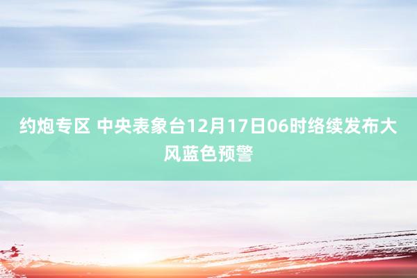 约炮专区 中央表象台12月17日06时络续发布大风蓝色预警