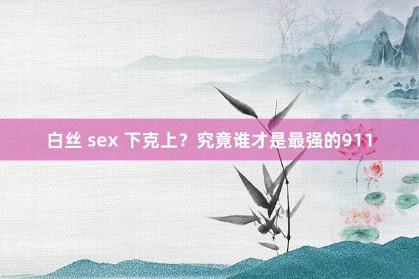 白丝 sex 下克上？究竟谁才是最强的911