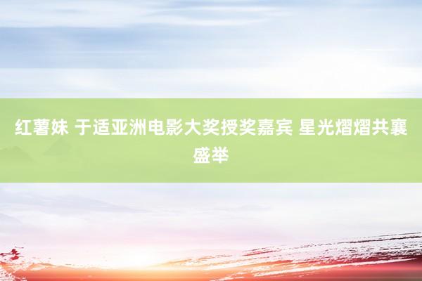红薯妹 于适亚洲电影大奖授奖嘉宾 星光熠熠共襄盛举