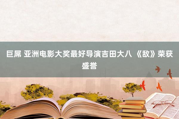 巨屌 亚洲电影大奖最好导演吉田大八 《敌》荣获盛誉