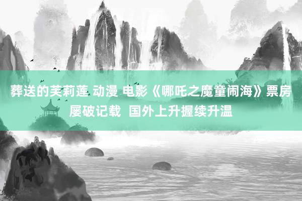 葬送的芙莉莲 动漫 电影《哪吒之魔童闹海》票房屡破记载  国外上升握续升温