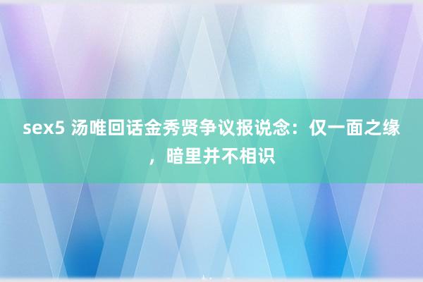 sex5 汤唯回话金秀贤争议报说念：仅一面之缘，暗里并不相识