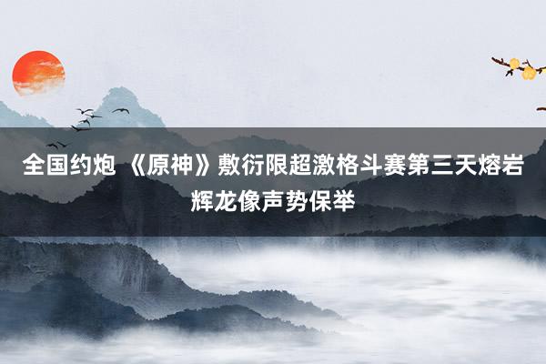全国约炮 《原神》敷衍限超激格斗赛第三天熔岩辉龙像声势保举