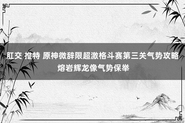 肛交 推特 原神微辞限超激格斗赛第三关气势攻略 熔岩辉龙像气势保举