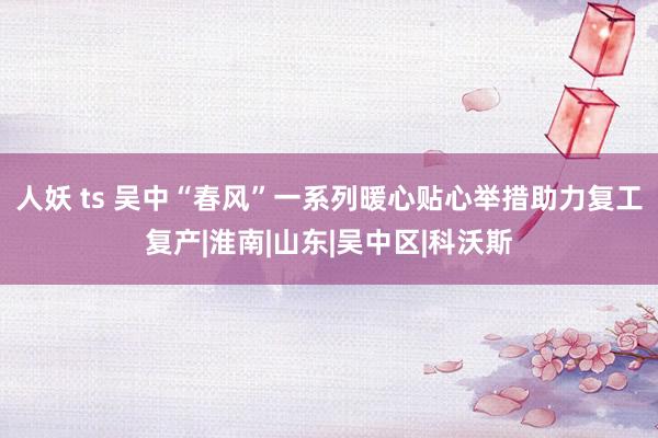 人妖 ts 吴中“春风”一系列暖心贴心举措助力复工复产|淮南|山东|吴中区|科沃斯