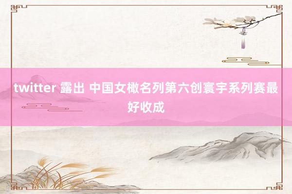 twitter 露出 中国女橄名列第六创寰宇系列赛最好收成
