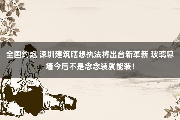 全国约炮 深圳建筑瞎想执法将出台新革新 玻璃幕墙今后不是念念装就能装！