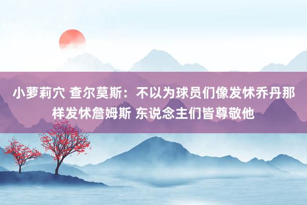 小萝莉穴 查尔莫斯：不以为球员们像发怵乔丹那样发怵詹姆斯 东说念主们皆尊敬他