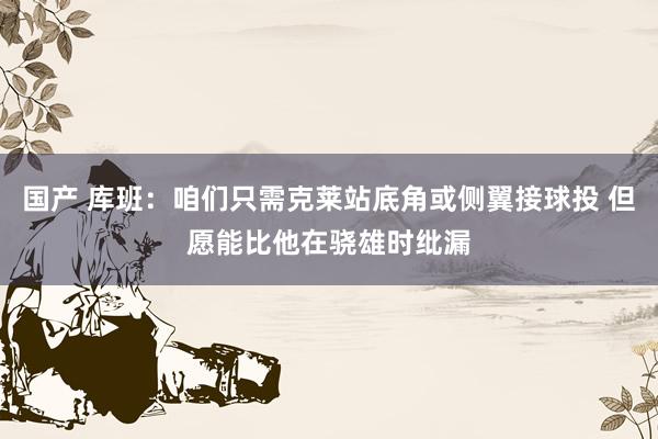 国产 库班：咱们只需克莱站底角或侧翼接球投 但愿能比他在骁雄时纰漏
