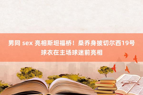 男同 sex 亮相斯坦福桥！桑乔身披切尔西19号球衣在主场球迷前亮相