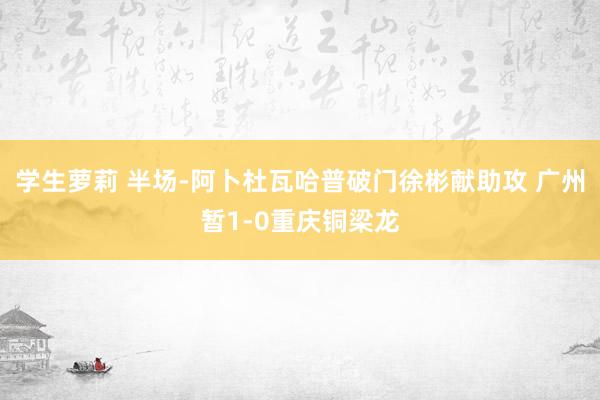 学生萝莉 半场-阿卜杜瓦哈普破门徐彬献助攻 广州暂1-0重庆铜梁龙