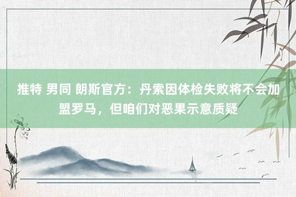 推特 男同 朗斯官方：丹索因体检失败将不会加盟罗马，但咱们对恶果示意质疑