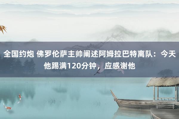 全国约炮 佛罗伦萨主帅阐述阿姆拉巴特离队：今天他踢满120分钟，应感谢他