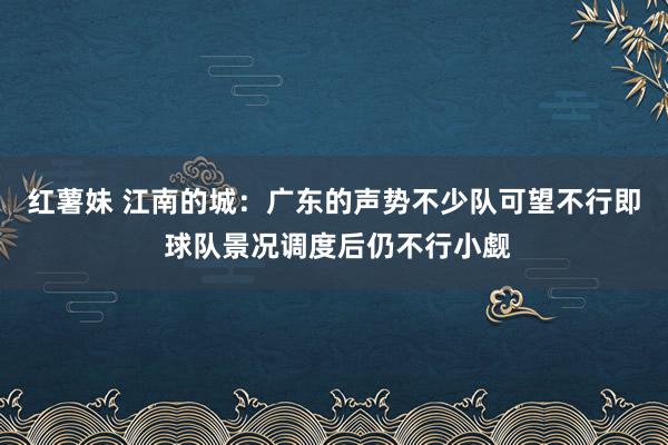 红薯妹 江南的城：广东的声势不少队可望不行即 球队景况调度后仍不行小觑