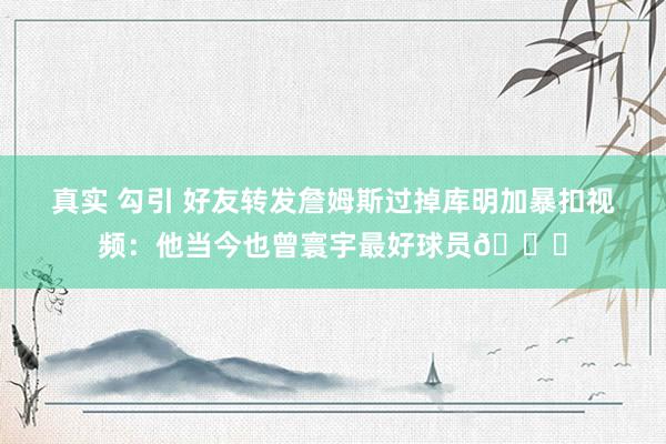真实 勾引 好友转发詹姆斯过掉库明加暴扣视频：他当今也曾寰宇最好球员🐐