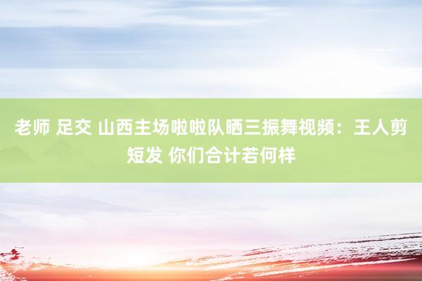 老师 足交 山西主场啦啦队晒三振舞视频：王人剪短发 你们合计若何样