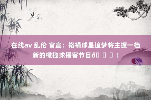 在线av 乱伦 官宣：袼褙球星追梦将主握一档新的橄榄球播客节目🏈！