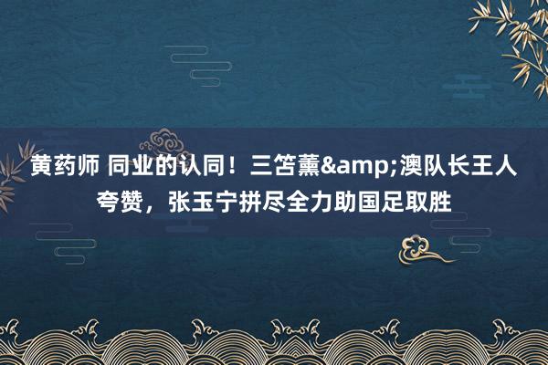 黄药师 同业的认同！三笘薰&澳队长王人夸赞，张玉宁拼尽全力助国足取胜