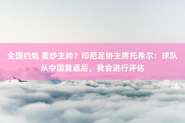 全国约炮 要炒主帅？印尼足协主席托希尔：球队从中国复返后，我会进行评估