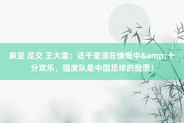 麻豆 足交 王大雷：还千里浸在慷慨中&十分欢乐，国度队是中国足球的脸面！