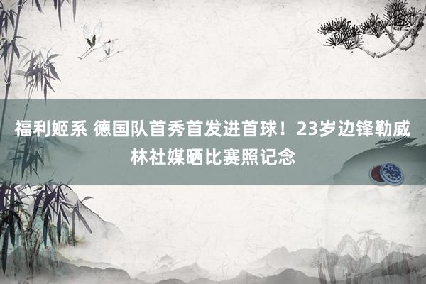 福利姬系 德国队首秀首发进首球！23岁边锋勒威林社媒晒比赛照记念