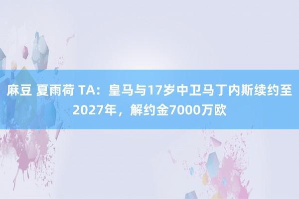 麻豆 夏雨荷 TA：皇马与17岁中卫马丁内斯续约至2027年，解约金7000万欧