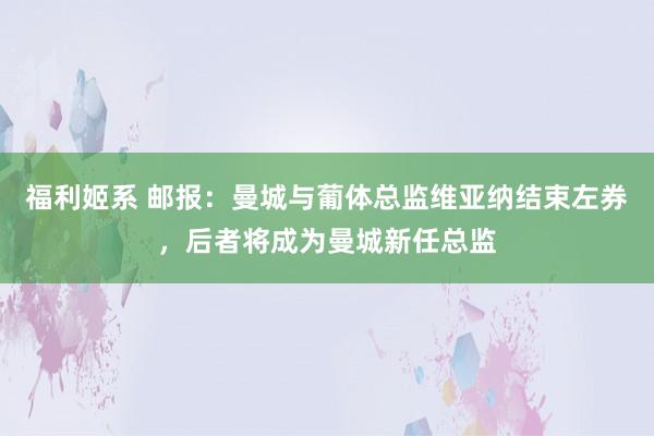 福利姬系 邮报：曼城与葡体总监维亚纳结束左券，后者将成为曼城新任总监