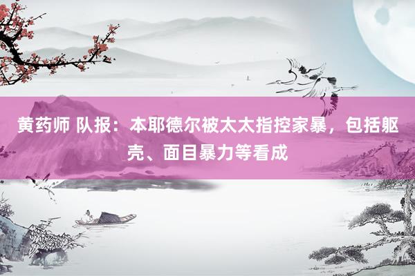 黄药师 队报：本耶德尔被太太指控家暴，包括躯壳、面目暴力等看成