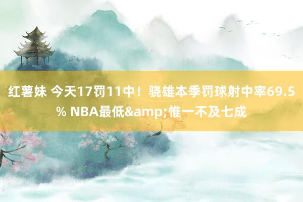 红薯妹 今天17罚11中！骁雄本季罚球射中率69.5% NBA最低&惟一不及七成