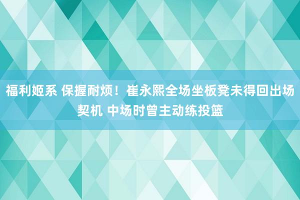 福利姬系 保握耐烦！崔永熙全场坐板凳未得回出场契机 中场时曾主动练投篮