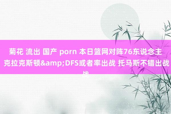 菊花 流出 国产 porn 本日篮网对阵76东说念主 克拉克斯顿&DFS或者率出战 托马斯不错出战