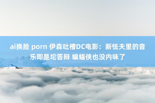 ai换脸 porn 伊森吐槽DC电影：新怯夫里的音乐即是坨答辩 蝙蝠侠也没内味了
