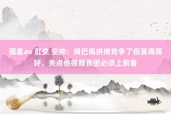 國產av 肛交 安帅：姆巴佩拼搏竞争了但莫得踢好，失点他很颓丧但必须上前看