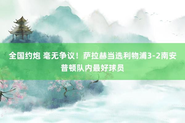 全国约炮 毫无争议！萨拉赫当选利物浦3-2南安普顿队内最好球员