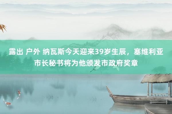 露出 户外 纳瓦斯今天迎来39岁生辰，塞维利亚市长秘书将为他颁发市政府奖章