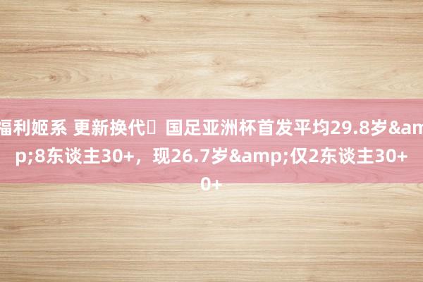福利姬系 更新换代❗国足亚洲杯首发平均29.8岁&8东谈主30+，现26.7岁&仅2东谈主30+