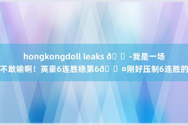 hongkongdoll leaks 😭我是一场皆不敢输啊！英豪6连胜稳第6😤刚好压制6连胜的狼