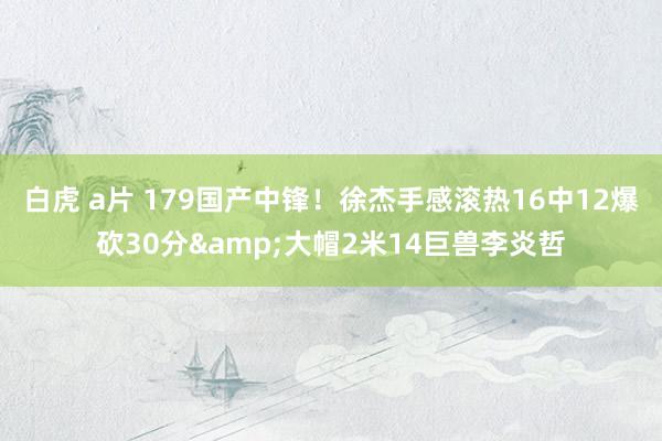 白虎 a片 179国产中锋！徐杰手感滚热16中12爆砍30分&大帽2米14巨兽李炎哲