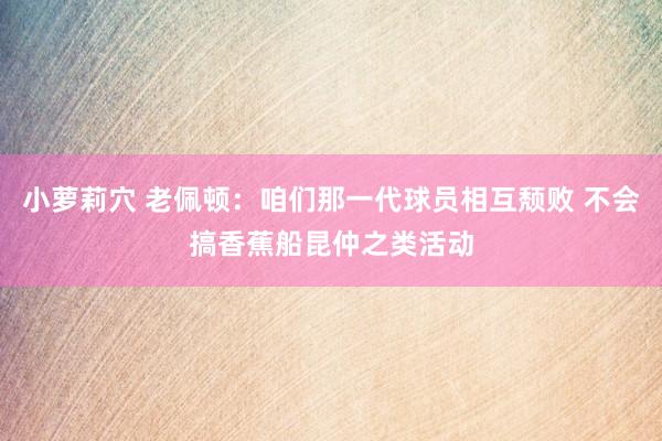 小萝莉穴 老佩顿：咱们那一代球员相互颓败 不会搞香蕉船昆仲之类活动