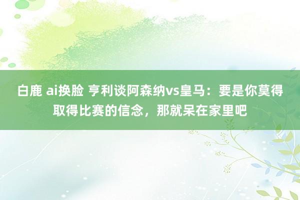 白鹿 ai换脸 亨利谈阿森纳vs皇马：要是你莫得取得比赛的信念，那就呆在家里吧