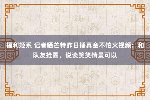 福利姬系 记者晒芒特昨日锤真金不怕火视频：和队友抢圈，说谈笑笑情景可以