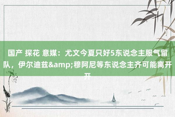 国产 探花 意媒：尤文今夏只好5东说念主服气留队，伊尔迪兹&穆阿尼等东说念主齐可能离开