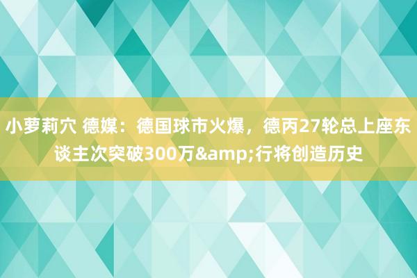 小萝莉穴 德媒：德国球市火爆，德丙27轮总上座东谈主次突破300万&行将创造历史